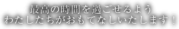 最高の時間を過ごせるよう わたしたちがおもてなしいたします！